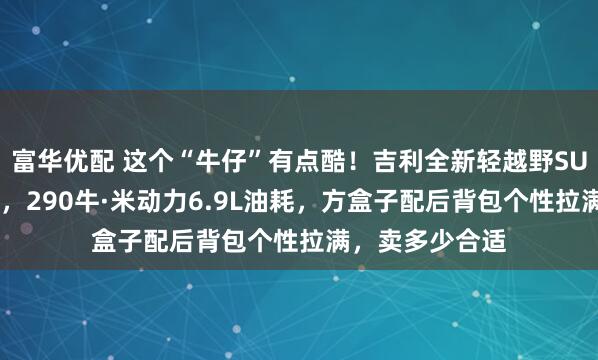 富华优配 这个“牛仔”有点酷！吉利全新轻越野SUV定名“牛仔”，290牛·米动力6.9L油耗，方盒子配后背包个性拉满，卖多少合适
