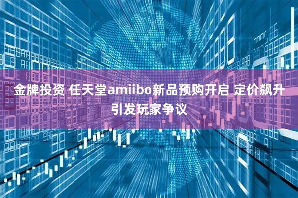 金牌投资 任天堂amiibo新品预购开启 定价飙升引发玩家争议