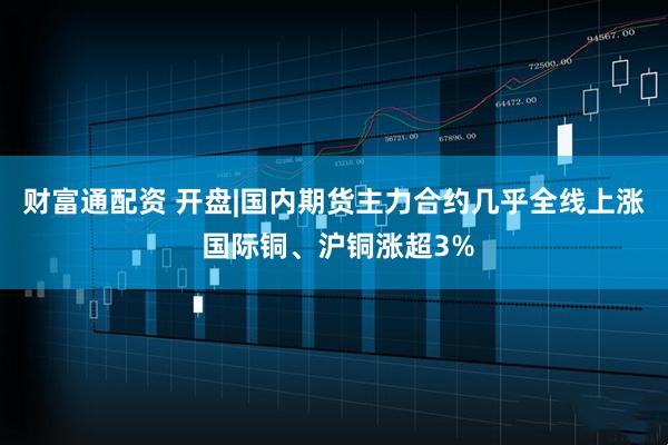 财富通配资 开盘|国内期货主力合约几乎全线上涨 国际铜、沪铜涨超3%