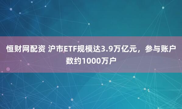 恒财网配资 沪市ETF规模达3.9万亿元，参与账户数约1000万户