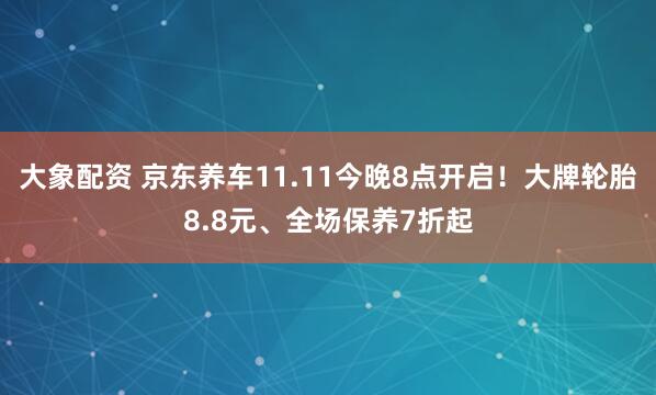 大象配资 京东养车11.11今晚8点开启！大牌轮胎8.8元、全场保养7折起