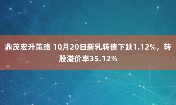 鼎茂宏升策略 10月20日新乳转债下跌1.12%，转股溢价率35.12%