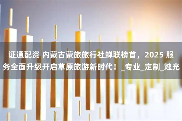 证通配资 内蒙古蒙旅旅行社蝉联榜首，2025 服务全面升级开启草原旅游新时代！_专业_定制_烛光