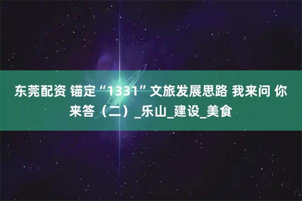 东莞配资 锚定“1331”文旅发展思路 我来问 你来答（二）_乐山_建设_美食