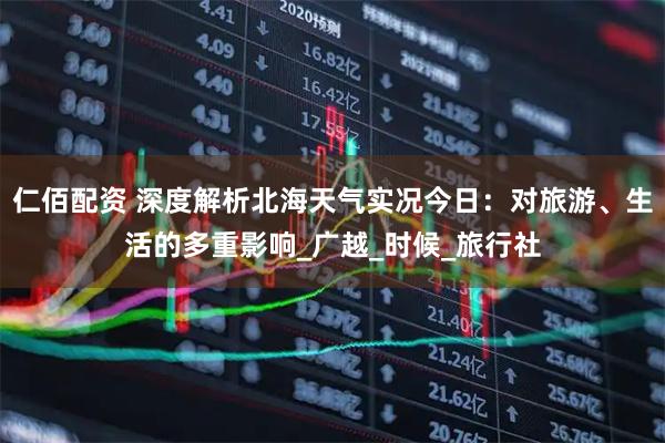 仁佰配资 深度解析北海天气实况今日：对旅游、生活的多重影响_广越_时候_旅行社