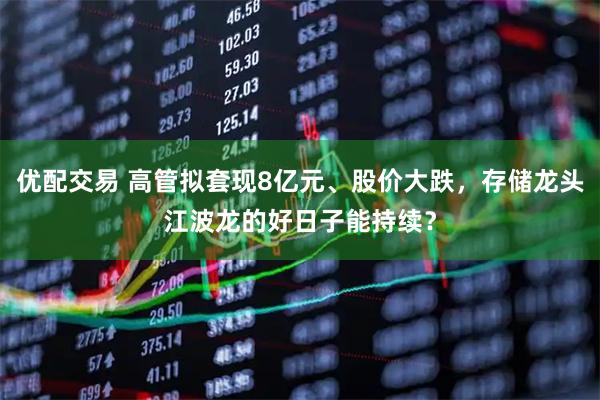 优配交易 高管拟套现8亿元、股价大跌，存储龙头江波龙的好日子能持续？