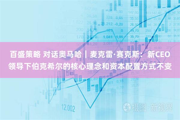 百盛策略 对话奥马哈｜麦克雷·赛克斯：新CEO领导下伯克希尔的核心理念和资本配置方式不变
